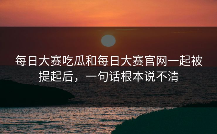 每日大赛吃瓜和每日大赛官网一起被提起后，一句话根本说不清