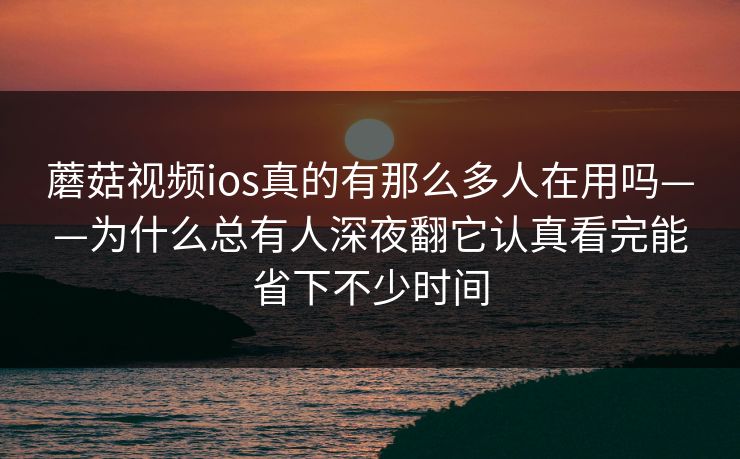蘑菇视频ios真的有那么多人在用吗——为什么总有人深夜翻它认真看完能省下不少时间