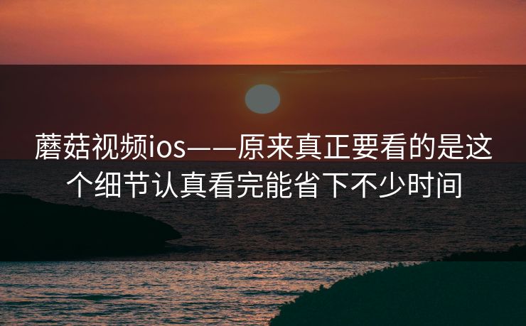 蘑菇视频ios——原来真正要看的是这个细节认真看完能省下不少时间