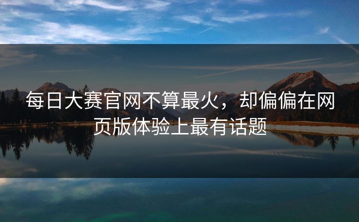 每日大赛官网不算最火，却偏偏在网页版体验上最有话题
