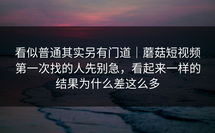 看似普通其实另有门道|蘑菇短视频第一次找的人先别急,看起来一样的结果为什么差这么多 看似普通其实另有门道|蘑菇短视频第一次找的人先别急,看起来一样的结果为什么差这么多