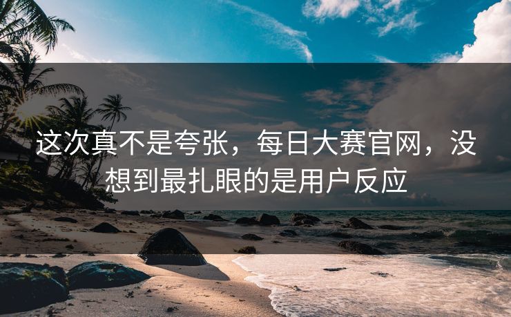 这次真不是夸张,每日大赛官网,没想到最扎眼的是用户反应 这次真不是夸张,每日大赛官网,没想到最扎眼的是用户反应
