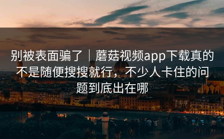 别被表面骗了|蘑菇视频app下载真的不是随便搜搜就行,不少人卡住的问题到底出在哪 别被表面骗了|蘑菇视频app下载真的不是随便搜搜就行,不少人卡住的问题到底出在哪