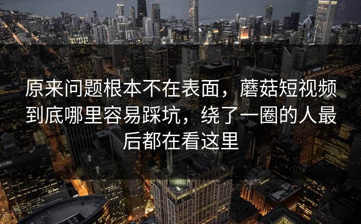 原来问题根本不在表面,蘑菇短视频到底哪里容易踩坑,绕了一圈的人最后都在看这里 原来问题根本不在表面,蘑菇短视频到底哪里容易踩坑,绕了一圈的人最后都在看这里